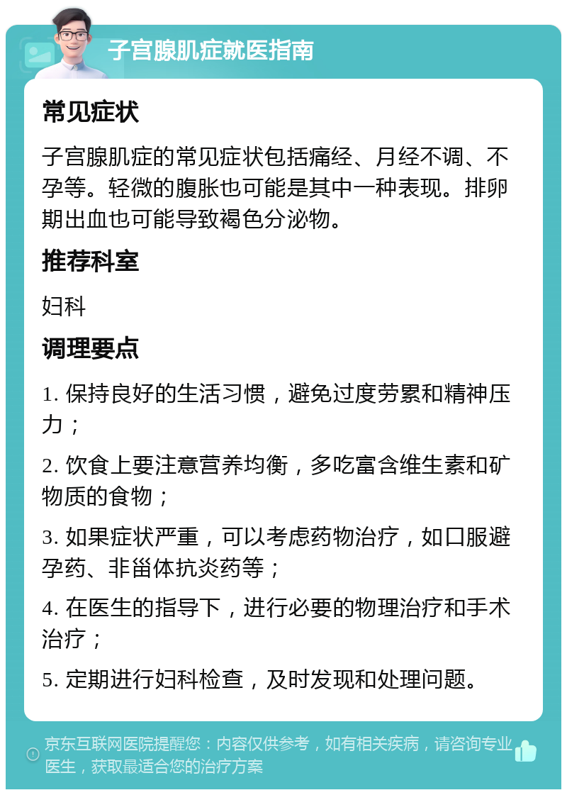 子宫腺肌症就医指南 常见症状 子宫腺肌症的常见症状包括痛经、月经不调、不孕等。轻微的腹胀也可能是其中一种表现。排卵期出血也可能导致褐色分泌物。 推荐科室 妇科 调理要点 1. 保持良好的生活习惯，避免过度劳累和精神压力； 2. 饮食上要注意营养均衡，多吃富含维生素和矿物质的食物； 3. 如果症状严重，可以考虑药物治疗，如口服避孕药、非甾体抗炎药等； 4. 在医生的指导下，进行必要的物理治疗和手术治疗； 5. 定期进行妇科检查，及时发现和处理问题。