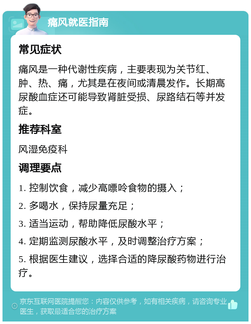 痛风就医指南 常见症状 痛风是一种代谢性疾病，主要表现为关节红、肿、热、痛，尤其是在夜间或清晨发作。长期高尿酸血症还可能导致肾脏受损、尿路结石等并发症。 推荐科室 风湿免疫科 调理要点 1. 控制饮食，减少高嘌呤食物的摄入； 2. 多喝水，保持尿量充足； 3. 适当运动，帮助降低尿酸水平； 4. 定期监测尿酸水平，及时调整治疗方案； 5. 根据医生建议，选择合适的降尿酸药物进行治疗。