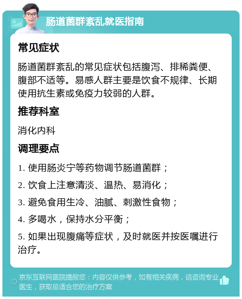 肠道菌群紊乱就医指南 常见症状 肠道菌群紊乱的常见症状包括腹泻、排稀粪便、腹部不适等。易感人群主要是饮食不规律、长期使用抗生素或免疫力较弱的人群。 推荐科室 消化内科 调理要点 1. 使用肠炎宁等药物调节肠道菌群； 2. 饮食上注意清淡、温热、易消化； 3. 避免食用生冷、油腻、刺激性食物； 4. 多喝水，保持水分平衡； 5. 如果出现腹痛等症状，及时就医并按医嘱进行治疗。