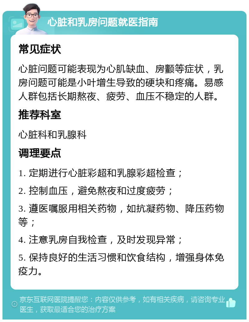 心脏和乳房问题就医指南 常见症状 心脏问题可能表现为心肌缺血、房颤等症状，乳房问题可能是小叶增生导致的硬块和疼痛。易感人群包括长期熬夜、疲劳、血压不稳定的人群。 推荐科室 心脏科和乳腺科 调理要点 1. 定期进行心脏彩超和乳腺彩超检查； 2. 控制血压，避免熬夜和过度疲劳； 3. 遵医嘱服用相关药物，如抗凝药物、降压药物等； 4. 注意乳房自我检查，及时发现异常； 5. 保持良好的生活习惯和饮食结构，增强身体免疫力。