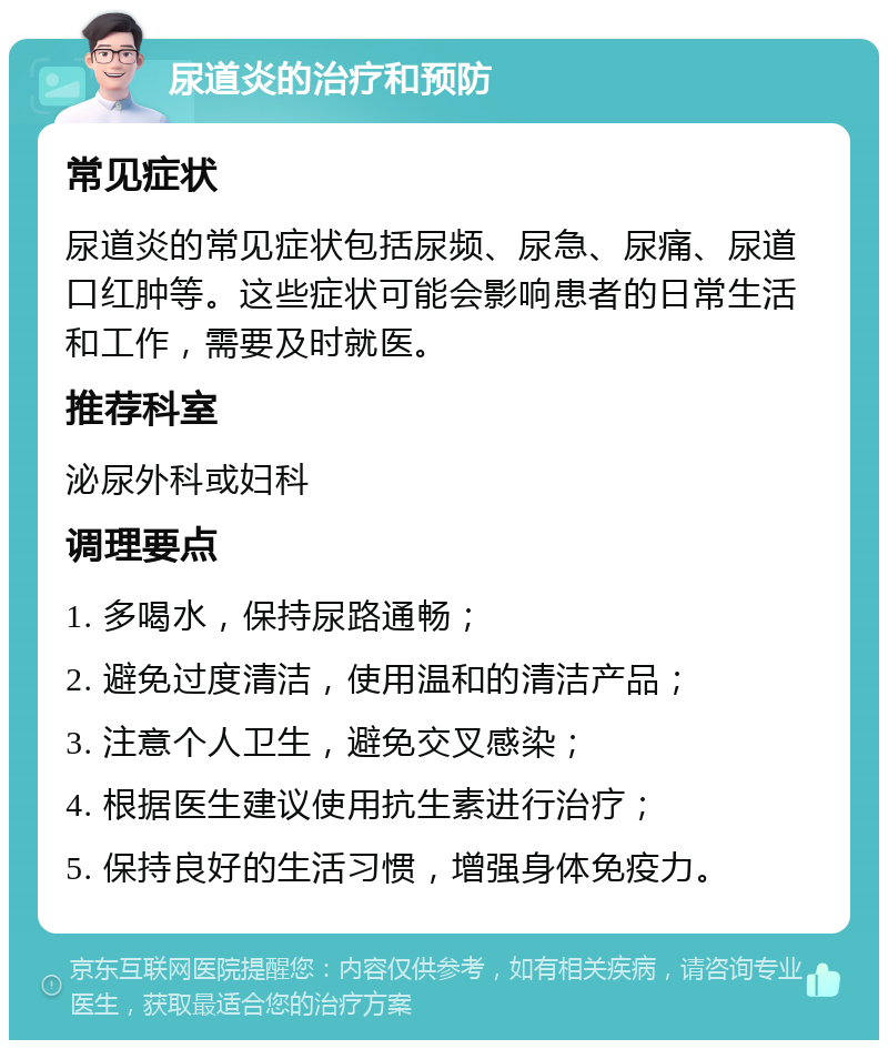 尿道炎的治疗和预防 常见症状 尿道炎的常见症状包括尿频、尿急、尿痛、尿道口红肿等。这些症状可能会影响患者的日常生活和工作，需要及时就医。 推荐科室 泌尿外科或妇科 调理要点 1. 多喝水，保持尿路通畅； 2. 避免过度清洁，使用温和的清洁产品； 3. 注意个人卫生，避免交叉感染； 4. 根据医生建议使用抗生素进行治疗； 5. 保持良好的生活习惯，增强身体免疫力。