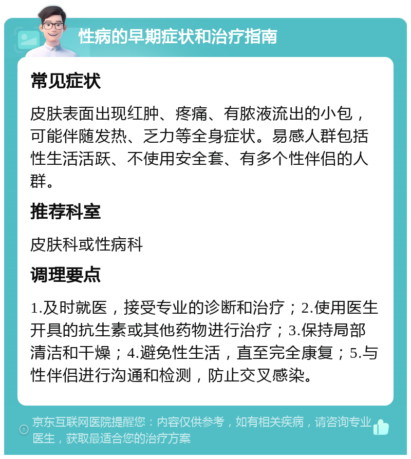 性病的早期症状和治疗指南 常见症状 皮肤表面出现红肿、疼痛、有脓液流出的小包，可能伴随发热、乏力等全身症状。易感人群包括性生活活跃、不使用安全套、有多个性伴侣的人群。 推荐科室 皮肤科或性病科 调理要点 1.及时就医，接受专业的诊断和治疗；2.使用医生开具的抗生素或其他药物进行治疗；3.保持局部清洁和干燥；4.避免性生活，直至完全康复；5.与性伴侣进行沟通和检测，防止交叉感染。