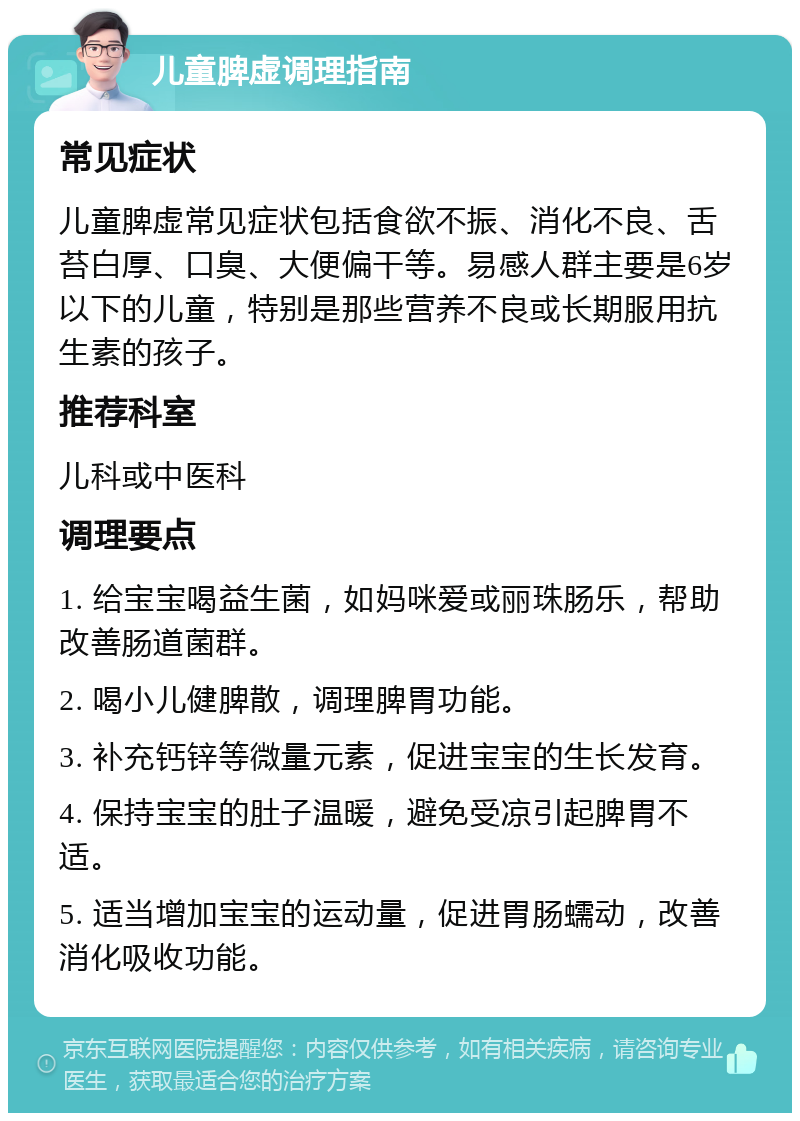 儿童脾虚调理指南 常见症状 儿童脾虚常见症状包括食欲不振、消化不良、舌苔白厚、口臭、大便偏干等。易感人群主要是6岁以下的儿童，特别是那些营养不良或长期服用抗生素的孩子。 推荐科室 儿科或中医科 调理要点 1. 给宝宝喝益生菌，如妈咪爱或丽珠肠乐，帮助改善肠道菌群。 2. 喝小儿健脾散，调理脾胃功能。 3. 补充钙锌等微量元素，促进宝宝的生长发育。 4. 保持宝宝的肚子温暖，避免受凉引起脾胃不适。 5. 适当增加宝宝的运动量，促进胃肠蠕动，改善消化吸收功能。