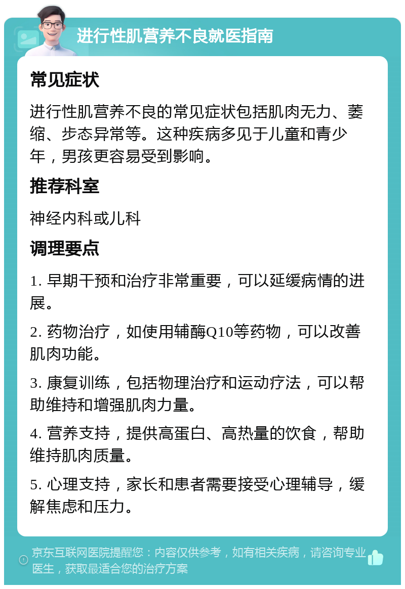 进行性肌营养不良就医指南 常见症状 进行性肌营养不良的常见症状包括肌肉无力、萎缩、步态异常等。这种疾病多见于儿童和青少年，男孩更容易受到影响。 推荐科室 神经内科或儿科 调理要点 1. 早期干预和治疗非常重要，可以延缓病情的进展。 2. 药物治疗，如使用辅酶Q10等药物，可以改善肌肉功能。 3. 康复训练，包括物理治疗和运动疗法，可以帮助维持和增强肌肉力量。 4. 营养支持，提供高蛋白、高热量的饮食，帮助维持肌肉质量。 5. 心理支持，家长和患者需要接受心理辅导，缓解焦虑和压力。