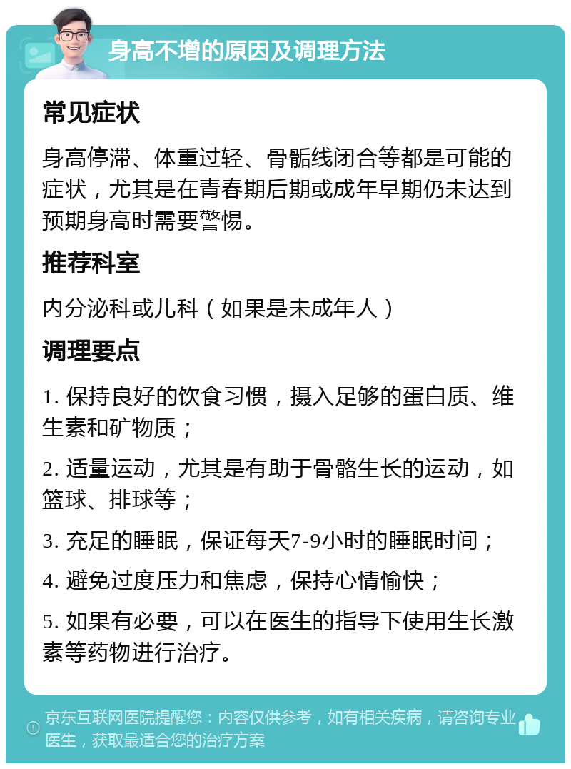 身高不增的原因及调理方法 常见症状 身高停滞、体重过轻、骨骺线闭合等都是可能的症状，尤其是在青春期后期或成年早期仍未达到预期身高时需要警惕。 推荐科室 内分泌科或儿科（如果是未成年人） 调理要点 1. 保持良好的饮食习惯，摄入足够的蛋白质、维生素和矿物质； 2. 适量运动，尤其是有助于骨骼生长的运动，如篮球、排球等； 3. 充足的睡眠，保证每天7-9小时的睡眠时间； 4. 避免过度压力和焦虑，保持心情愉快； 5. 如果有必要，可以在医生的指导下使用生长激素等药物进行治疗。