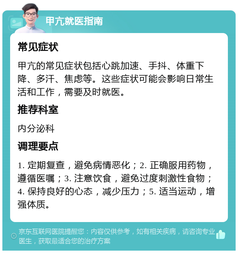 甲亢就医指南 常见症状 甲亢的常见症状包括心跳加速、手抖、体重下降、多汗、焦虑等。这些症状可能会影响日常生活和工作，需要及时就医。 推荐科室 内分泌科 调理要点 1. 定期复查，避免病情恶化；2. 正确服用药物，遵循医嘱；3. 注意饮食，避免过度刺激性食物；4. 保持良好的心态，减少压力；5. 适当运动，增强体质。