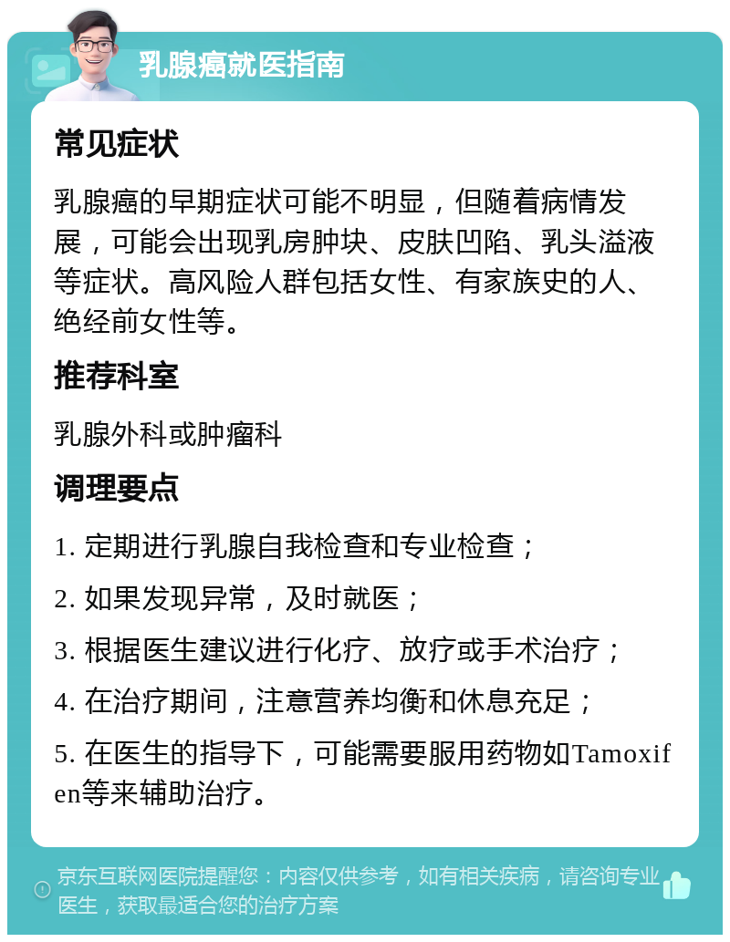 乳腺癌就医指南 常见症状 乳腺癌的早期症状可能不明显，但随着病情发展，可能会出现乳房肿块、皮肤凹陷、乳头溢液等症状。高风险人群包括女性、有家族史的人、绝经前女性等。 推荐科室 乳腺外科或肿瘤科 调理要点 1. 定期进行乳腺自我检查和专业检查； 2. 如果发现异常，及时就医； 3. 根据医生建议进行化疗、放疗或手术治疗； 4. 在治疗期间，注意营养均衡和休息充足； 5. 在医生的指导下，可能需要服用药物如Tamoxifen等来辅助治疗。