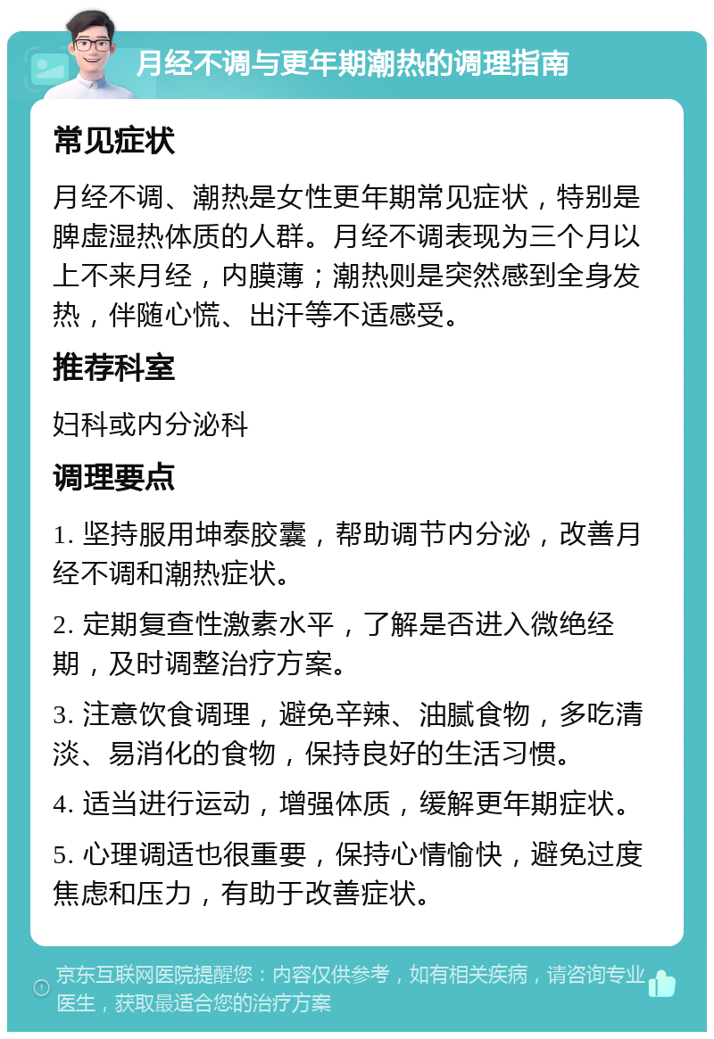 月经不调与更年期潮热的调理指南 常见症状 月经不调、潮热是女性更年期常见症状，特别是脾虚湿热体质的人群。月经不调表现为三个月以上不来月经，内膜薄；潮热则是突然感到全身发热，伴随心慌、出汗等不适感受。 推荐科室 妇科或内分泌科 调理要点 1. 坚持服用坤泰胶囊，帮助调节内分泌，改善月经不调和潮热症状。 2. 定期复查性激素水平，了解是否进入微绝经期，及时调整治疗方案。 3. 注意饮食调理，避免辛辣、油腻食物，多吃清淡、易消化的食物，保持良好的生活习惯。 4. 适当进行运动，增强体质，缓解更年期症状。 5. 心理调适也很重要，保持心情愉快，避免过度焦虑和压力，有助于改善症状。