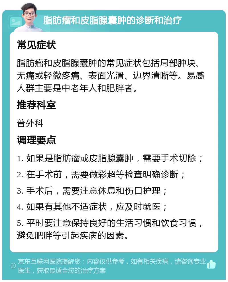 脂肪瘤和皮脂腺囊肿的诊断和治疗 常见症状 脂肪瘤和皮脂腺囊肿的常见症状包括局部肿块、无痛或轻微疼痛、表面光滑、边界清晰等。易感人群主要是中老年人和肥胖者。 推荐科室 普外科 调理要点 1. 如果是脂肪瘤或皮脂腺囊肿，需要手术切除； 2. 在手术前，需要做彩超等检查明确诊断； 3. 手术后，需要注意休息和伤口护理； 4. 如果有其他不适症状，应及时就医； 5. 平时要注意保持良好的生活习惯和饮食习惯，避免肥胖等引起疾病的因素。