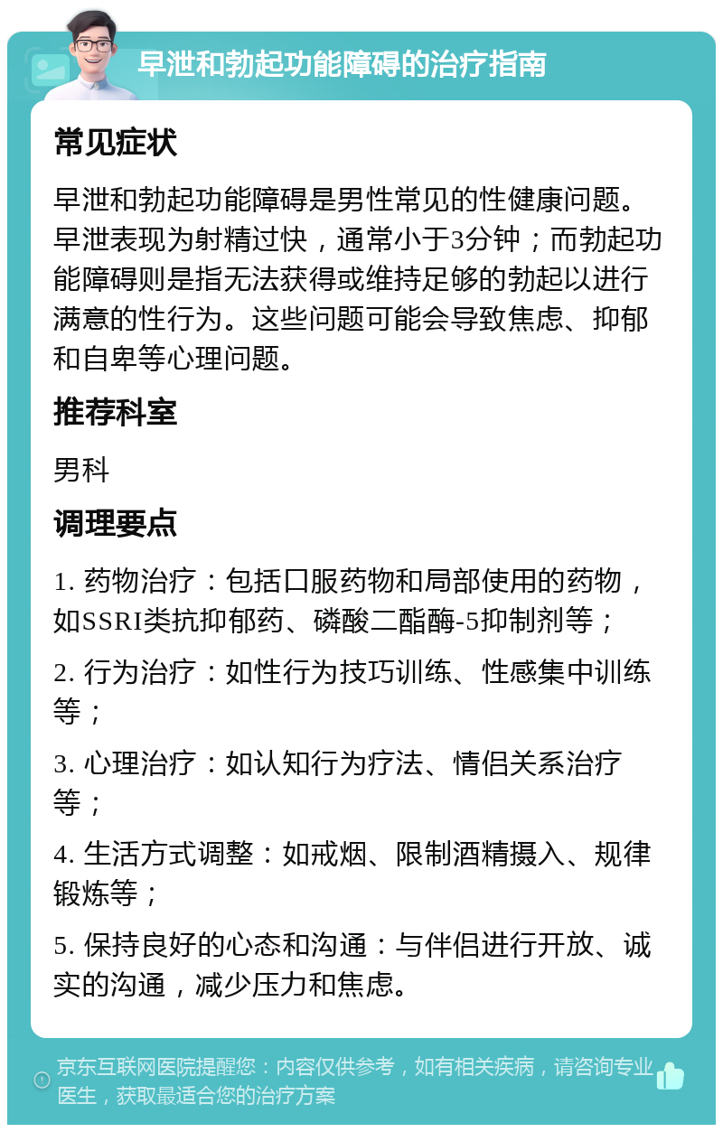 早泄和勃起功能障碍的治疗指南 常见症状 早泄和勃起功能障碍是男性常见的性健康问题。早泄表现为射精过快，通常小于3分钟；而勃起功能障碍则是指无法获得或维持足够的勃起以进行满意的性行为。这些问题可能会导致焦虑、抑郁和自卑等心理问题。 推荐科室 男科 调理要点 1. 药物治疗：包括口服药物和局部使用的药物，如SSRI类抗抑郁药、磷酸二酯酶-5抑制剂等； 2. 行为治疗：如性行为技巧训练、性感集中训练等； 3. 心理治疗：如认知行为疗法、情侣关系治疗等； 4. 生活方式调整：如戒烟、限制酒精摄入、规律锻炼等； 5. 保持良好的心态和沟通：与伴侣进行开放、诚实的沟通，减少压力和焦虑。