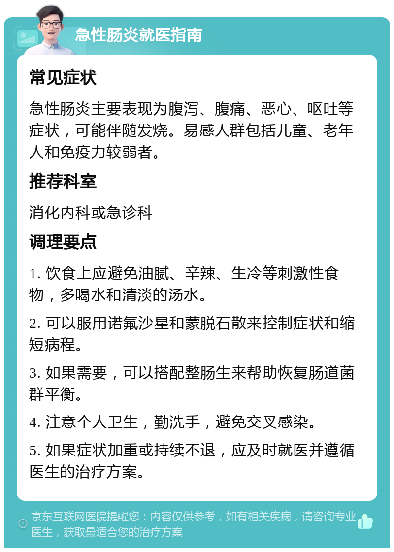 急性肠炎就医指南 常见症状 急性肠炎主要表现为腹泻、腹痛、恶心、呕吐等症状，可能伴随发烧。易感人群包括儿童、老年人和免疫力较弱者。 推荐科室 消化内科或急诊科 调理要点 1. 饮食上应避免油腻、辛辣、生冷等刺激性食物，多喝水和清淡的汤水。 2. 可以服用诺氟沙星和蒙脱石散来控制症状和缩短病程。 3. 如果需要，可以搭配整肠生来帮助恢复肠道菌群平衡。 4. 注意个人卫生，勤洗手，避免交叉感染。 5. 如果症状加重或持续不退，应及时就医并遵循医生的治疗方案。