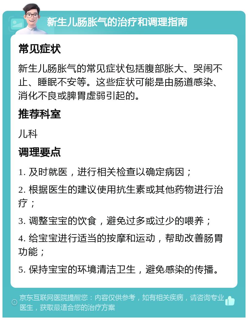 新生儿肠胀气的治疗和调理指南 常见症状 新生儿肠胀气的常见症状包括腹部胀大、哭闹不止、睡眠不安等。这些症状可能是由肠道感染、消化不良或脾胃虚弱引起的。 推荐科室 儿科 调理要点 1. 及时就医，进行相关检查以确定病因； 2. 根据医生的建议使用抗生素或其他药物进行治疗； 3. 调整宝宝的饮食，避免过多或过少的喂养； 4. 给宝宝进行适当的按摩和运动，帮助改善肠胃功能； 5. 保持宝宝的环境清洁卫生，避免感染的传播。