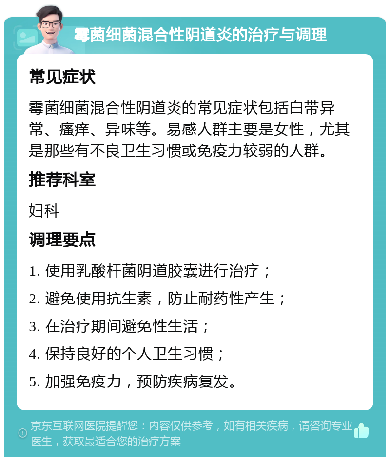 霉菌细菌混合性阴道炎的治疗与调理 常见症状 霉菌细菌混合性阴道炎的常见症状包括白带异常、瘙痒、异味等。易感人群主要是女性，尤其是那些有不良卫生习惯或免疫力较弱的人群。 推荐科室 妇科 调理要点 1. 使用乳酸杆菌阴道胶囊进行治疗； 2. 避免使用抗生素，防止耐药性产生； 3. 在治疗期间避免性生活； 4. 保持良好的个人卫生习惯； 5. 加强免疫力，预防疾病复发。