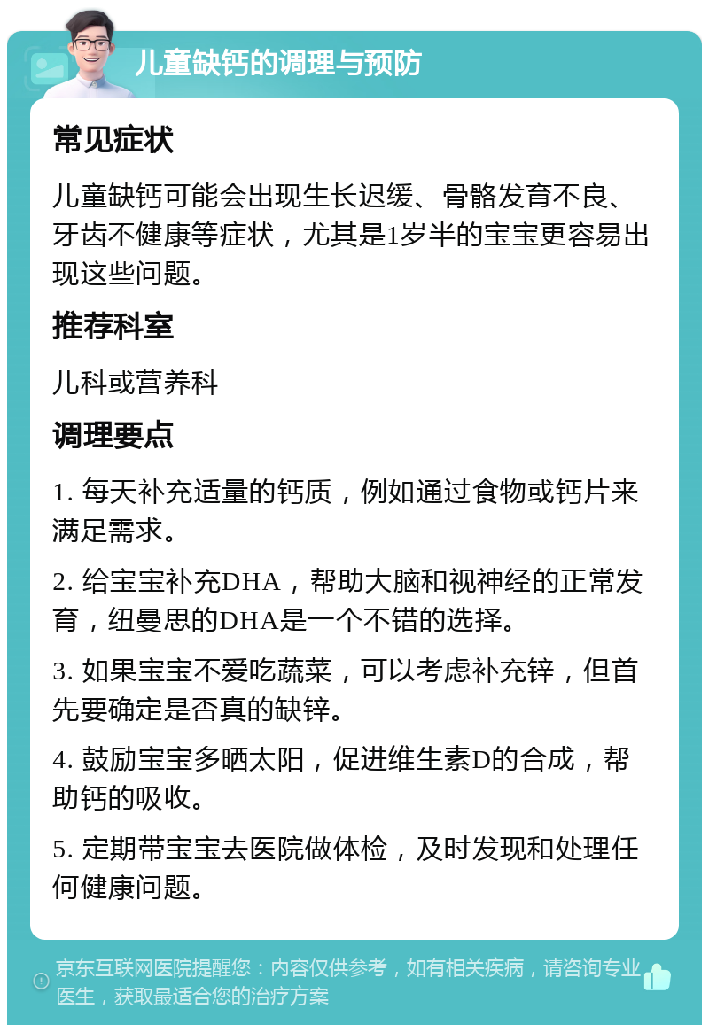 儿童缺钙的调理与预防 常见症状 儿童缺钙可能会出现生长迟缓、骨骼发育不良、牙齿不健康等症状，尤其是1岁半的宝宝更容易出现这些问题。 推荐科室 儿科或营养科 调理要点 1. 每天补充适量的钙质，例如通过食物或钙片来满足需求。 2. 给宝宝补充DHA，帮助大脑和视神经的正常发育，纽曼思的DHA是一个不错的选择。 3. 如果宝宝不爱吃蔬菜，可以考虑补充锌，但首先要确定是否真的缺锌。 4. 鼓励宝宝多晒太阳，促进维生素D的合成，帮助钙的吸收。 5. 定期带宝宝去医院做体检，及时发现和处理任何健康问题。