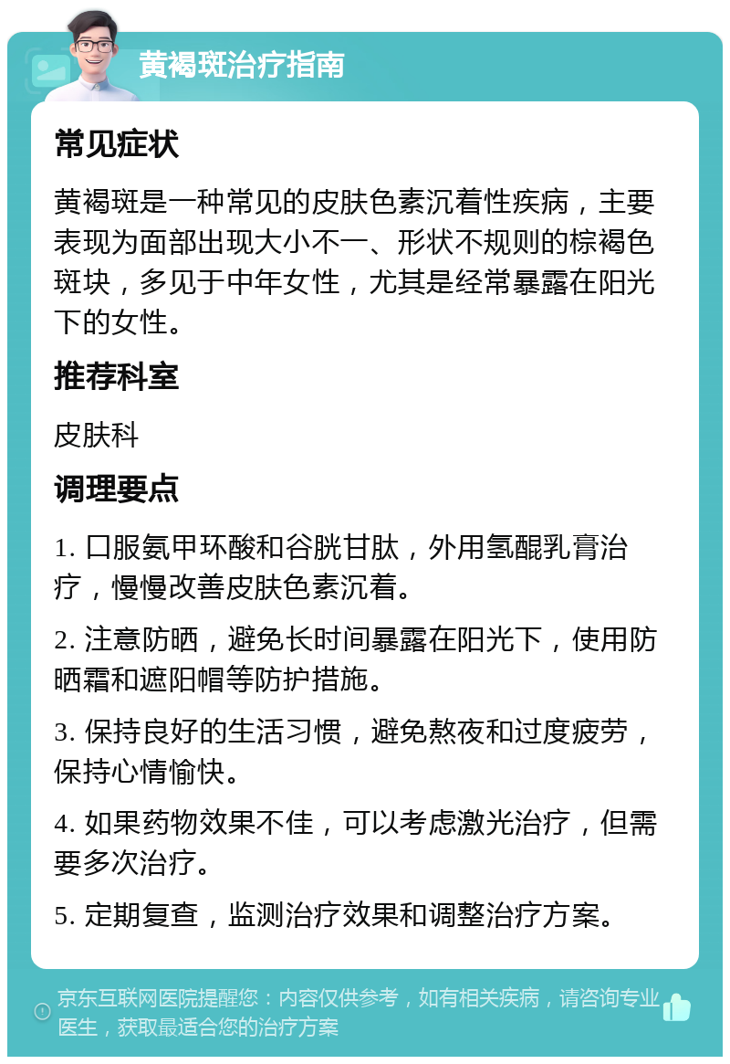 黄褐斑治疗指南 常见症状 黄褐斑是一种常见的皮肤色素沉着性疾病，主要表现为面部出现大小不一、形状不规则的棕褐色斑块，多见于中年女性，尤其是经常暴露在阳光下的女性。 推荐科室 皮肤科 调理要点 1. 口服氨甲环酸和谷胱甘肽，外用氢醌乳膏治疗，慢慢改善皮肤色素沉着。 2. 注意防晒，避免长时间暴露在阳光下，使用防晒霜和遮阳帽等防护措施。 3. 保持良好的生活习惯，避免熬夜和过度疲劳，保持心情愉快。 4. 如果药物效果不佳，可以考虑激光治疗，但需要多次治疗。 5. 定期复查，监测治疗效果和调整治疗方案。