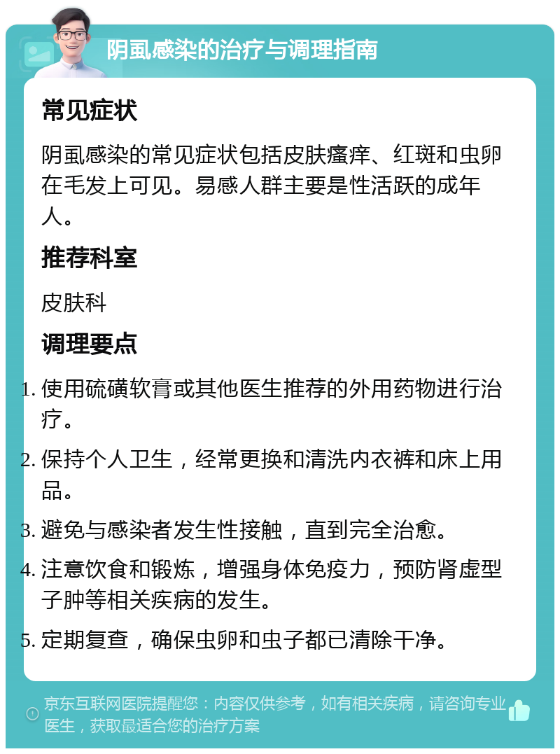 阴虱感染的治疗与调理指南 常见症状 阴虱感染的常见症状包括皮肤瘙痒、红斑和虫卵在毛发上可见。易感人群主要是性活跃的成年人。 推荐科室 皮肤科 调理要点 使用硫磺软膏或其他医生推荐的外用药物进行治疗。 保持个人卫生，经常更换和清洗内衣裤和床上用品。 避免与感染者发生性接触，直到完全治愈。 注意饮食和锻炼，增强身体免疫力，预防肾虚型子肿等相关疾病的发生。 定期复查，确保虫卵和虫子都已清除干净。