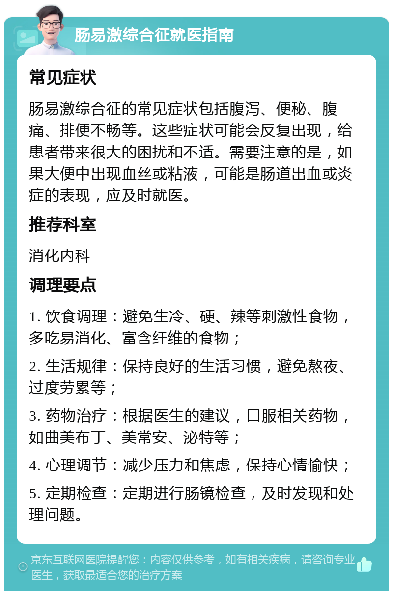 肠易激综合征就医指南 常见症状 肠易激综合征的常见症状包括腹泻、便秘、腹痛、排便不畅等。这些症状可能会反复出现，给患者带来很大的困扰和不适。需要注意的是，如果大便中出现血丝或粘液，可能是肠道出血或炎症的表现，应及时就医。 推荐科室 消化内科 调理要点 1. 饮食调理：避免生冷、硬、辣等刺激性食物，多吃易消化、富含纤维的食物； 2. 生活规律：保持良好的生活习惯，避免熬夜、过度劳累等； 3. 药物治疗：根据医生的建议，口服相关药物，如曲美布丁、美常安、泌特等； 4. 心理调节：减少压力和焦虑，保持心情愉快； 5. 定期检查：定期进行肠镜检查，及时发现和处理问题。