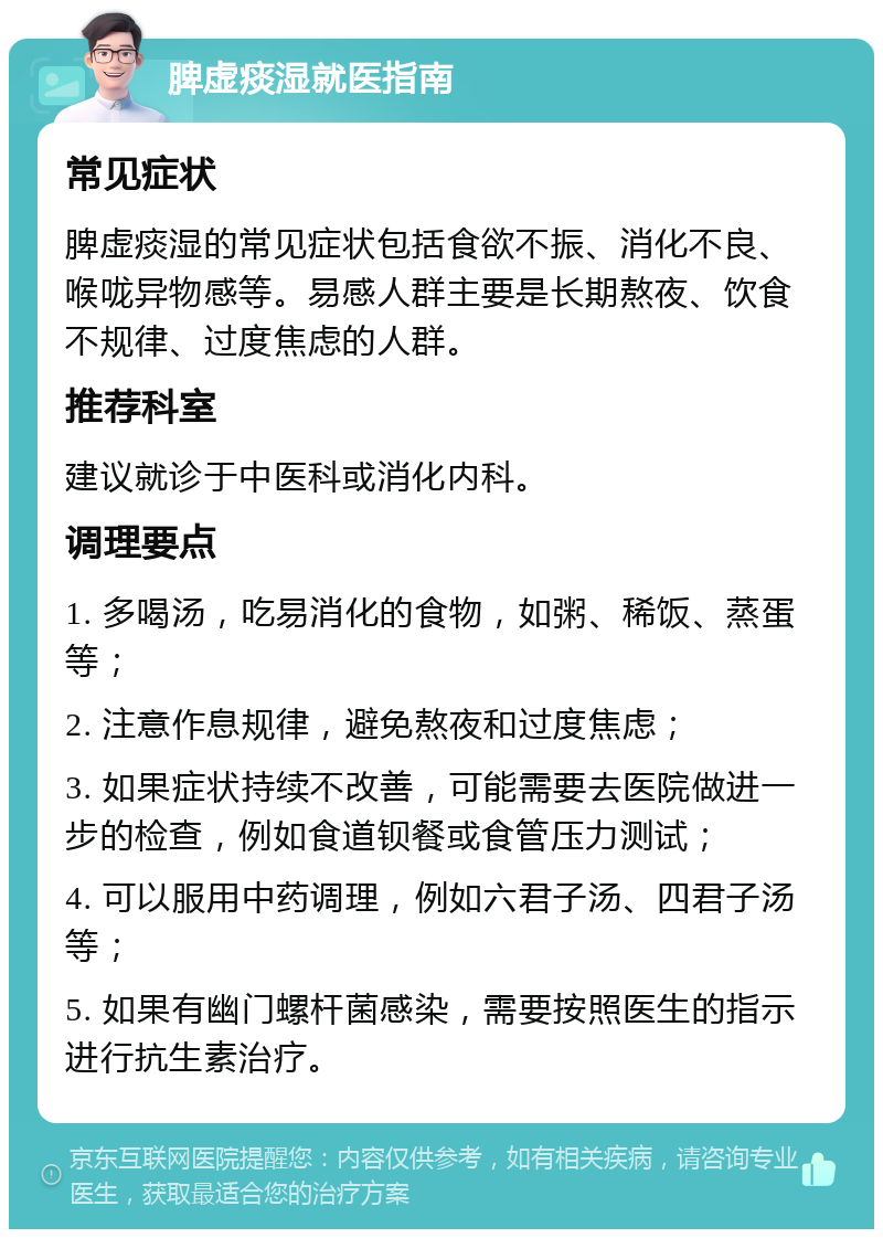 脾虚痰湿就医指南 常见症状 脾虚痰湿的常见症状包括食欲不振、消化不良、喉咙异物感等。易感人群主要是长期熬夜、饮食不规律、过度焦虑的人群。 推荐科室 建议就诊于中医科或消化内科。 调理要点 1. 多喝汤，吃易消化的食物，如粥、稀饭、蒸蛋等； 2. 注意作息规律，避免熬夜和过度焦虑； 3. 如果症状持续不改善，可能需要去医院做进一步的检查，例如食道钡餐或食管压力测试； 4. 可以服用中药调理，例如六君子汤、四君子汤等； 5. 如果有幽门螺杆菌感染，需要按照医生的指示进行抗生素治疗。