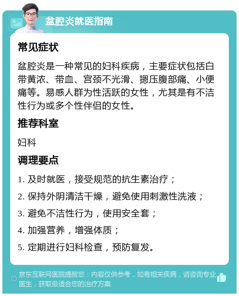 盆腔炎就医指南 常见症状 盆腔炎是一种常见的妇科疾病，主要症状包括白带黄浓、带血、宫颈不光滑、摁压腹部痛、小便痛等。易感人群为性活跃的女性，尤其是有不洁性行为或多个性伴侣的女性。 推荐科室 妇科 调理要点 1. 及时就医，接受规范的抗生素治疗； 2. 保持外阴清洁干燥，避免使用刺激性洗液； 3. 避免不洁性行为，使用安全套； 4. 加强营养，增强体质； 5. 定期进行妇科检查，预防复发。