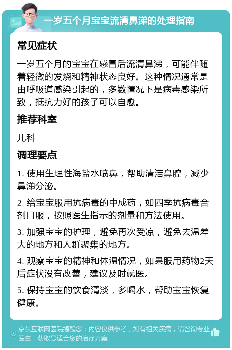 一岁五个月宝宝流清鼻涕的处理指南 常见症状 一岁五个月的宝宝在感冒后流清鼻涕，可能伴随着轻微的发烧和精神状态良好。这种情况通常是由呼吸道感染引起的，多数情况下是病毒感染所致，抵抗力好的孩子可以自愈。 推荐科室 儿科 调理要点 1. 使用生理性海盐水喷鼻，帮助清洁鼻腔，减少鼻涕分泌。 2. 给宝宝服用抗病毒的中成药，如四季抗病毒合剂口服，按照医生指示的剂量和方法使用。 3. 加强宝宝的护理，避免再次受凉，避免去温差大的地方和人群聚集的地方。 4. 观察宝宝的精神和体温情况，如果服用药物2天后症状没有改善，建议及时就医。 5. 保持宝宝的饮食清淡，多喝水，帮助宝宝恢复健康。