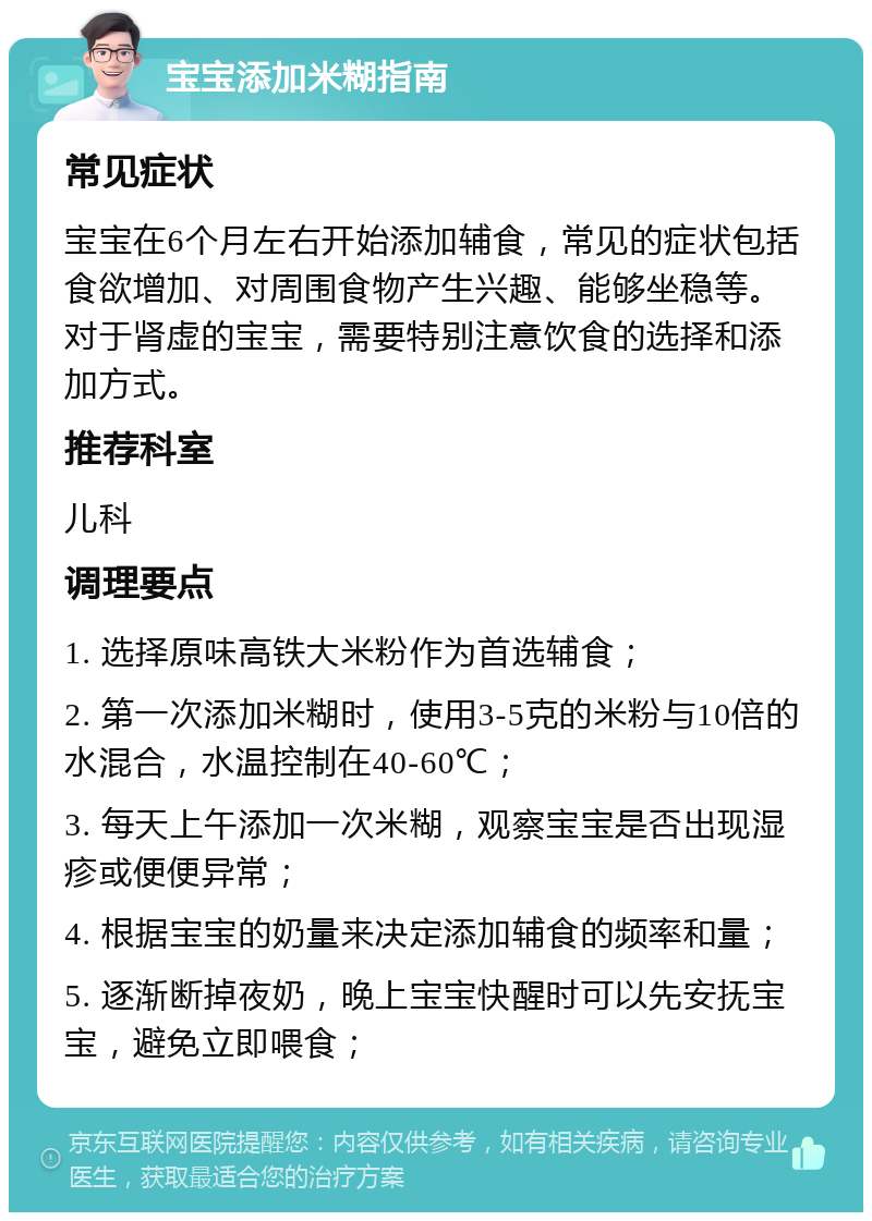 宝宝添加米糊指南 常见症状 宝宝在6个月左右开始添加辅食，常见的症状包括食欲增加、对周围食物产生兴趣、能够坐稳等。对于肾虚的宝宝，需要特别注意饮食的选择和添加方式。 推荐科室 儿科 调理要点 1. 选择原味高铁大米粉作为首选辅食； 2. 第一次添加米糊时，使用3-5克的米粉与10倍的水混合，水温控制在40-60℃； 3. 每天上午添加一次米糊，观察宝宝是否出现湿疹或便便异常； 4. 根据宝宝的奶量来决定添加辅食的频率和量； 5. 逐渐断掉夜奶，晚上宝宝快醒时可以先安抚宝宝，避免立即喂食；