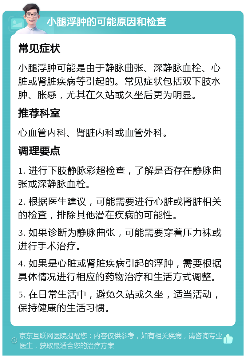 小腿浮肿的可能原因和检查 常见症状 小腿浮肿可能是由于静脉曲张、深静脉血栓、心脏或肾脏疾病等引起的。常见症状包括双下肢水肿、胀感，尤其在久站或久坐后更为明显。 推荐科室 心血管内科、肾脏内科或血管外科。 调理要点 1. 进行下肢静脉彩超检查，了解是否存在静脉曲张或深静脉血栓。 2. 根据医生建议，可能需要进行心脏或肾脏相关的检查，排除其他潜在疾病的可能性。 3. 如果诊断为静脉曲张，可能需要穿着压力袜或进行手术治疗。 4. 如果是心脏或肾脏疾病引起的浮肿，需要根据具体情况进行相应的药物治疗和生活方式调整。 5. 在日常生活中，避免久站或久坐，适当活动，保持健康的生活习惯。