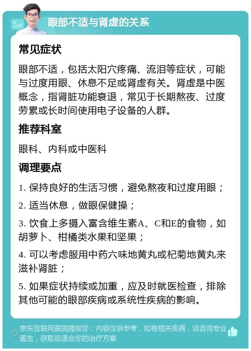 眼部不适与肾虚的关系 常见症状 眼部不适，包括太阳穴疼痛、流泪等症状，可能与过度用眼、休息不足或肾虚有关。肾虚是中医概念，指肾脏功能衰退，常见于长期熬夜、过度劳累或长时间使用电子设备的人群。 推荐科室 眼科、内科或中医科 调理要点 1. 保持良好的生活习惯，避免熬夜和过度用眼； 2. 适当休息，做眼保健操； 3. 饮食上多摄入富含维生素A、C和E的食物，如胡萝卜、柑橘类水果和坚果； 4. 可以考虑服用中药六味地黄丸或杞菊地黄丸来滋补肾脏； 5. 如果症状持续或加重，应及时就医检查，排除其他可能的眼部疾病或系统性疾病的影响。