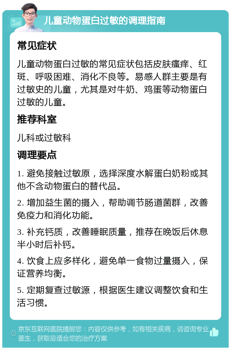 儿童动物蛋白过敏的调理指南 常见症状 儿童动物蛋白过敏的常见症状包括皮肤瘙痒、红斑、呼吸困难、消化不良等。易感人群主要是有过敏史的儿童，尤其是对牛奶、鸡蛋等动物蛋白过敏的儿童。 推荐科室 儿科或过敏科 调理要点 1. 避免接触过敏原，选择深度水解蛋白奶粉或其他不含动物蛋白的替代品。 2. 增加益生菌的摄入，帮助调节肠道菌群，改善免疫力和消化功能。 3. 补充钙质，改善睡眠质量，推荐在晚饭后休息半小时后补钙。 4. 饮食上应多样化，避免单一食物过量摄入，保证营养均衡。 5. 定期复查过敏源，根据医生建议调整饮食和生活习惯。