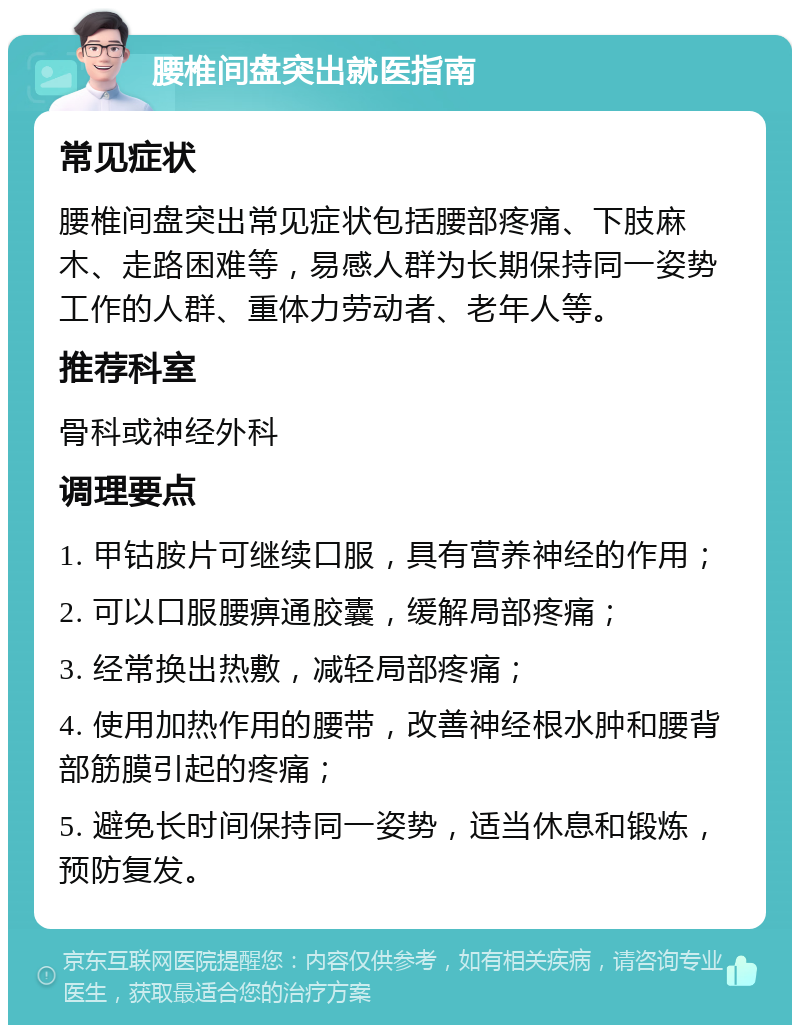 腰椎间盘突出就医指南 常见症状 腰椎间盘突出常见症状包括腰部疼痛、下肢麻木、走路困难等，易感人群为长期保持同一姿势工作的人群、重体力劳动者、老年人等。 推荐科室 骨科或神经外科 调理要点 1. 甲钴胺片可继续口服，具有营养神经的作用； 2. 可以口服腰痹通胶囊，缓解局部疼痛； 3. 经常换出热敷，减轻局部疼痛； 4. 使用加热作用的腰带，改善神经根水肿和腰背部筋膜引起的疼痛； 5. 避免长时间保持同一姿势，适当休息和锻炼，预防复发。