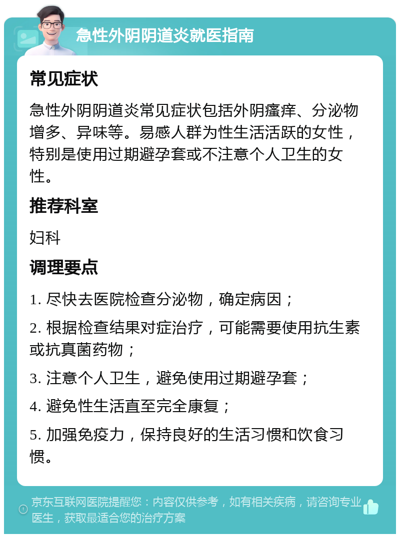 急性外阴阴道炎就医指南 常见症状 急性外阴阴道炎常见症状包括外阴瘙痒、分泌物增多、异味等。易感人群为性生活活跃的女性，特别是使用过期避孕套或不注意个人卫生的女性。 推荐科室 妇科 调理要点 1. 尽快去医院检查分泌物，确定病因； 2. 根据检查结果对症治疗，可能需要使用抗生素或抗真菌药物； 3. 注意个人卫生，避免使用过期避孕套； 4. 避免性生活直至完全康复； 5. 加强免疫力，保持良好的生活习惯和饮食习惯。