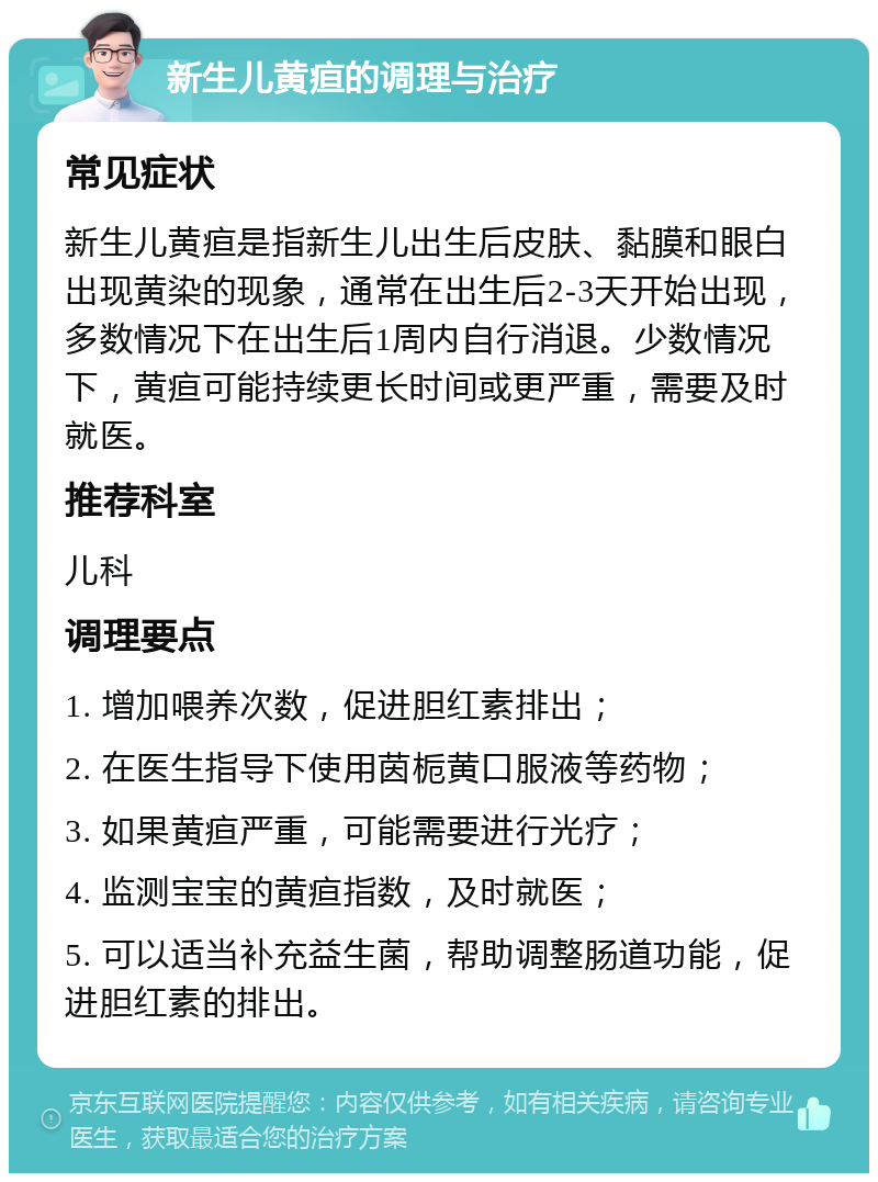 新生儿黄疸的调理与治疗 常见症状 新生儿黄疸是指新生儿出生后皮肤、黏膜和眼白出现黄染的现象，通常在出生后2-3天开始出现，多数情况下在出生后1周内自行消退。少数情况下，黄疸可能持续更长时间或更严重，需要及时就医。 推荐科室 儿科 调理要点 1. 增加喂养次数，促进胆红素排出； 2. 在医生指导下使用茵栀黄口服液等药物； 3. 如果黄疸严重，可能需要进行光疗； 4. 监测宝宝的黄疸指数，及时就医； 5. 可以适当补充益生菌，帮助调整肠道功能，促进胆红素的排出。