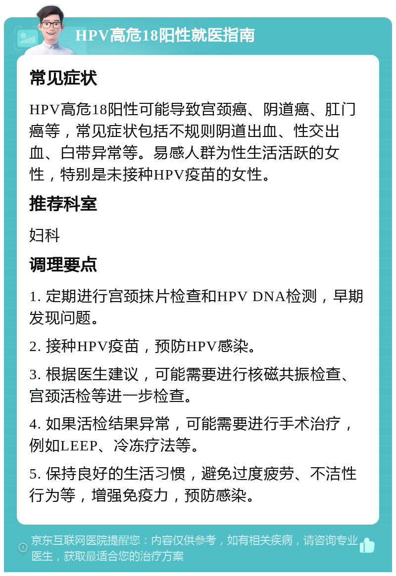 HPV高危18阳性就医指南 常见症状 HPV高危18阳性可能导致宫颈癌、阴道癌、肛门癌等，常见症状包括不规则阴道出血、性交出血、白带异常等。易感人群为性生活活跃的女性，特别是未接种HPV疫苗的女性。 推荐科室 妇科 调理要点 1. 定期进行宫颈抹片检查和HPV DNA检测，早期发现问题。 2. 接种HPV疫苗，预防HPV感染。 3. 根据医生建议，可能需要进行核磁共振检查、宫颈活检等进一步检查。 4. 如果活检结果异常，可能需要进行手术治疗，例如LEEP、冷冻疗法等。 5. 保持良好的生活习惯，避免过度疲劳、不洁性行为等，增强免疫力，预防感染。