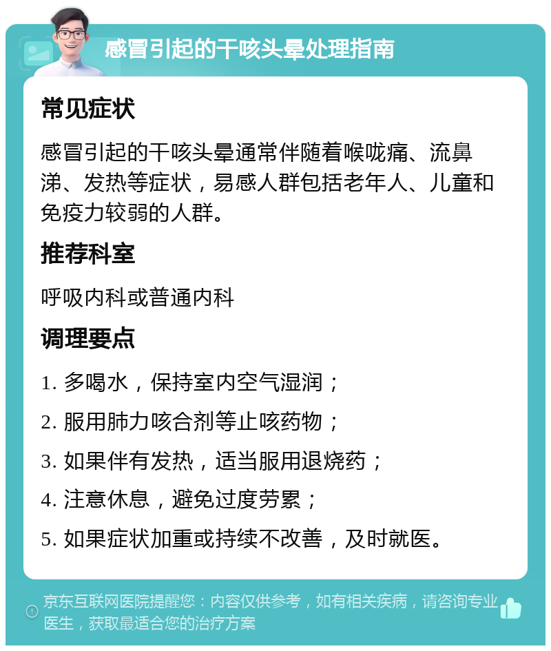 感冒引起的干咳头晕处理指南 常见症状 感冒引起的干咳头晕通常伴随着喉咙痛、流鼻涕、发热等症状，易感人群包括老年人、儿童和免疫力较弱的人群。 推荐科室 呼吸内科或普通内科 调理要点 1. 多喝水，保持室内空气湿润； 2. 服用肺力咳合剂等止咳药物； 3. 如果伴有发热，适当服用退烧药； 4. 注意休息，避免过度劳累； 5. 如果症状加重或持续不改善，及时就医。