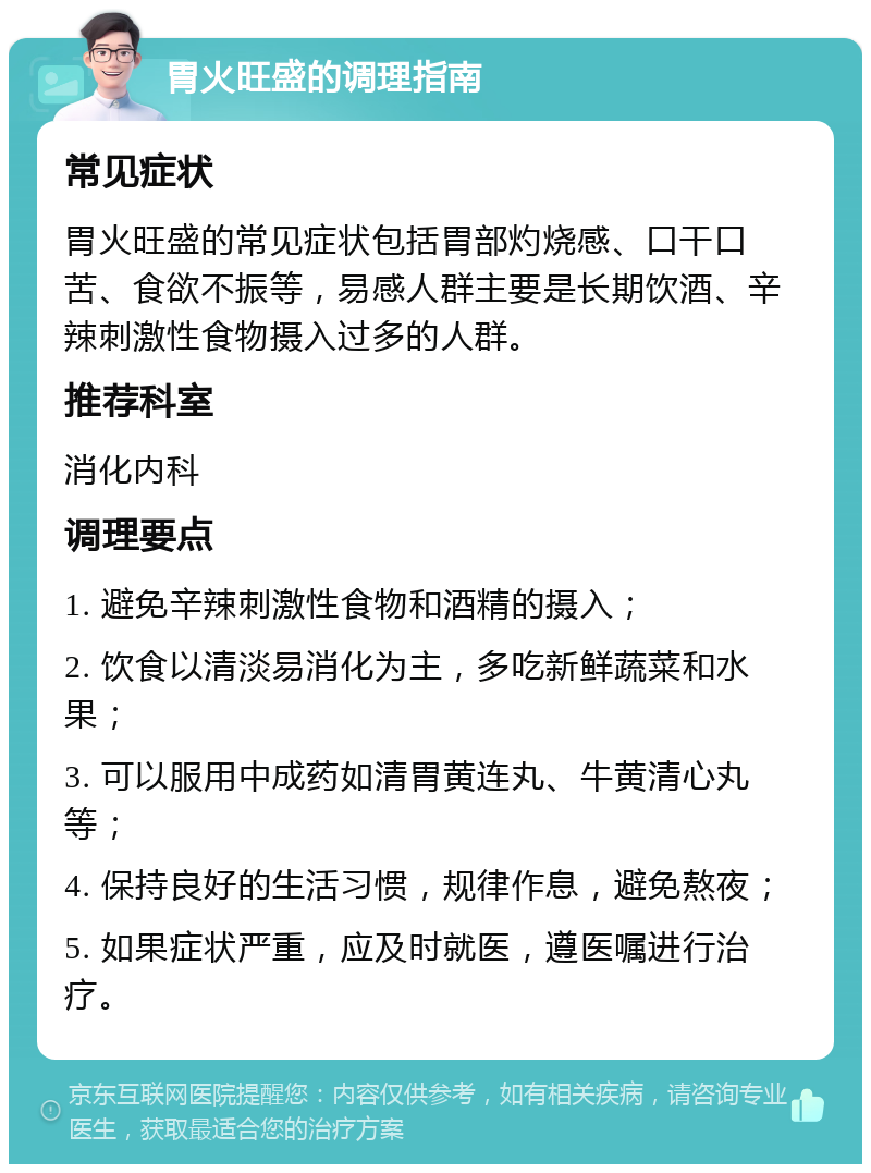 胃火旺盛的调理指南 常见症状 胃火旺盛的常见症状包括胃部灼烧感、口干口苦、食欲不振等，易感人群主要是长期饮酒、辛辣刺激性食物摄入过多的人群。 推荐科室 消化内科 调理要点 1. 避免辛辣刺激性食物和酒精的摄入； 2. 饮食以清淡易消化为主，多吃新鲜蔬菜和水果； 3. 可以服用中成药如清胃黄连丸、牛黄清心丸等； 4. 保持良好的生活习惯，规律作息，避免熬夜； 5. 如果症状严重，应及时就医，遵医嘱进行治疗。