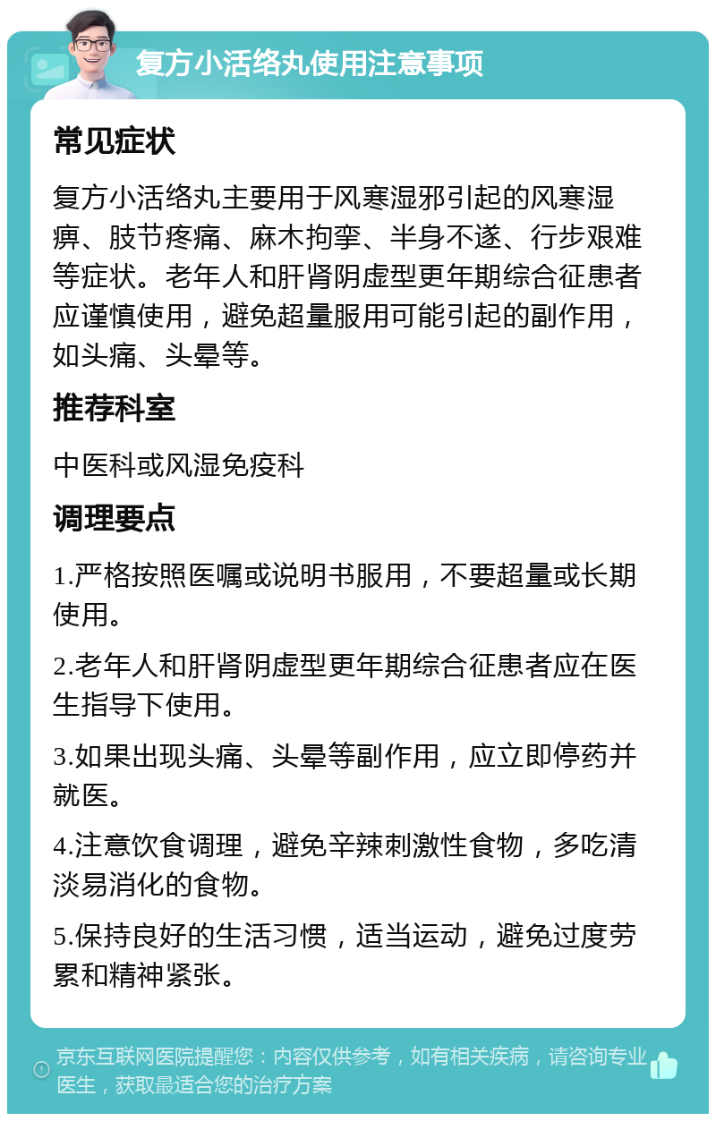 复方小活络丸使用注意事项 常见症状 复方小活络丸主要用于风寒湿邪引起的风寒湿痹、肢节疼痛、麻木拘挛、半身不遂、行步艰难等症状。老年人和肝肾阴虚型更年期综合征患者应谨慎使用，避免超量服用可能引起的副作用，如头痛、头晕等。 推荐科室 中医科或风湿免疫科 调理要点 1.严格按照医嘱或说明书服用，不要超量或长期使用。 2.老年人和肝肾阴虚型更年期综合征患者应在医生指导下使用。 3.如果出现头痛、头晕等副作用，应立即停药并就医。 4.注意饮食调理，避免辛辣刺激性食物，多吃清淡易消化的食物。 5.保持良好的生活习惯，适当运动，避免过度劳累和精神紧张。