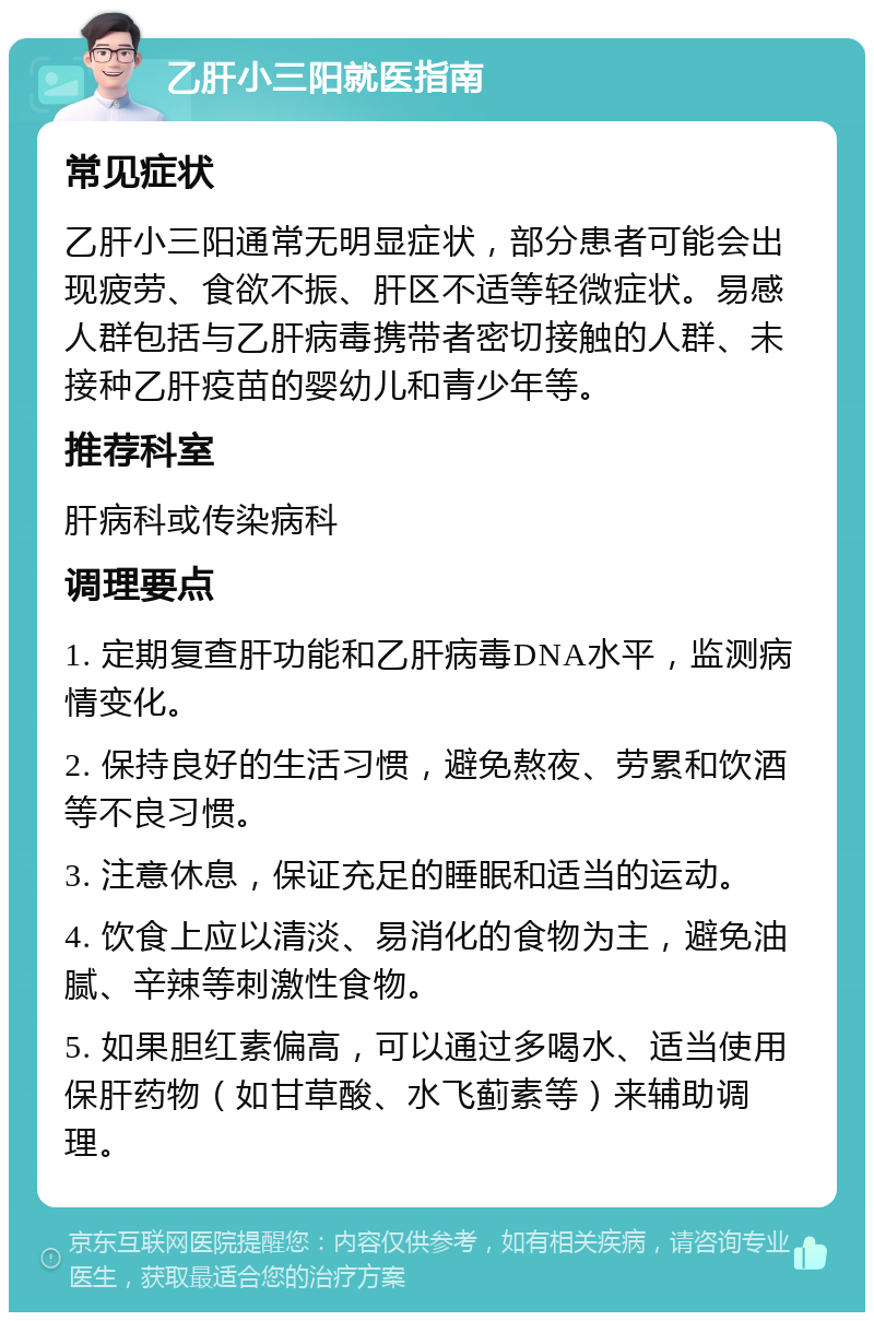 乙肝小三阳就医指南 常见症状 乙肝小三阳通常无明显症状，部分患者可能会出现疲劳、食欲不振、肝区不适等轻微症状。易感人群包括与乙肝病毒携带者密切接触的人群、未接种乙肝疫苗的婴幼儿和青少年等。 推荐科室 肝病科或传染病科 调理要点 1. 定期复查肝功能和乙肝病毒DNA水平，监测病情变化。 2. 保持良好的生活习惯，避免熬夜、劳累和饮酒等不良习惯。 3. 注意休息，保证充足的睡眠和适当的运动。 4. 饮食上应以清淡、易消化的食物为主，避免油腻、辛辣等刺激性食物。 5. 如果胆红素偏高，可以通过多喝水、适当使用保肝药物（如甘草酸、水飞蓟素等）来辅助调理。