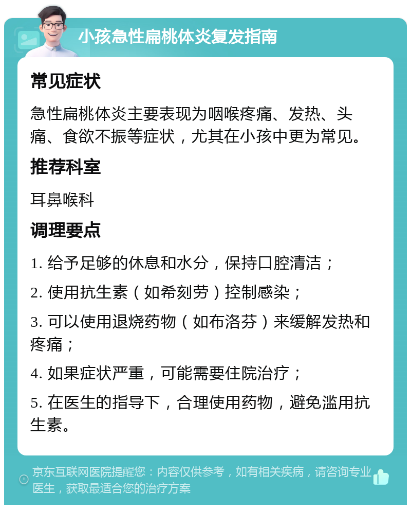 小孩急性扁桃体炎复发指南 常见症状 急性扁桃体炎主要表现为咽喉疼痛、发热、头痛、食欲不振等症状，尤其在小孩中更为常见。 推荐科室 耳鼻喉科 调理要点 1. 给予足够的休息和水分，保持口腔清洁； 2. 使用抗生素（如希刻劳）控制感染； 3. 可以使用退烧药物（如布洛芬）来缓解发热和疼痛； 4. 如果症状严重，可能需要住院治疗； 5. 在医生的指导下，合理使用药物，避免滥用抗生素。