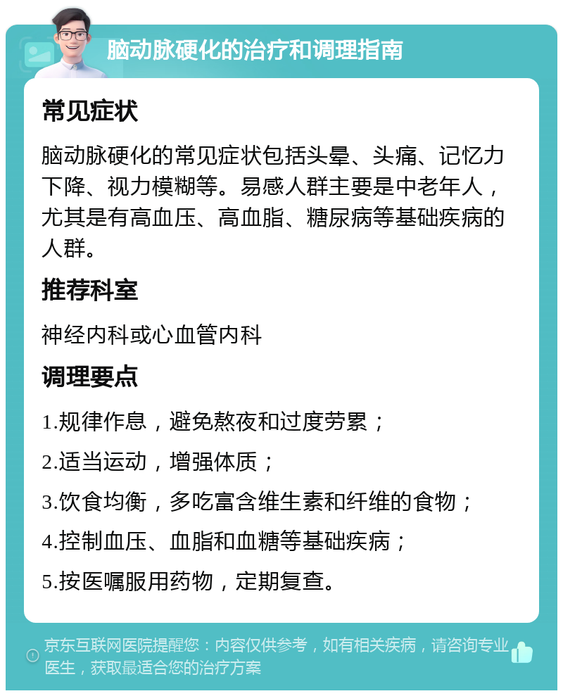 脑动脉硬化的治疗和调理指南 常见症状 脑动脉硬化的常见症状包括头晕、头痛、记忆力下降、视力模糊等。易感人群主要是中老年人，尤其是有高血压、高血脂、糖尿病等基础疾病的人群。 推荐科室 神经内科或心血管内科 调理要点 1.规律作息，避免熬夜和过度劳累； 2.适当运动，增强体质； 3.饮食均衡，多吃富含维生素和纤维的食物； 4.控制血压、血脂和血糖等基础疾病； 5.按医嘱服用药物，定期复查。