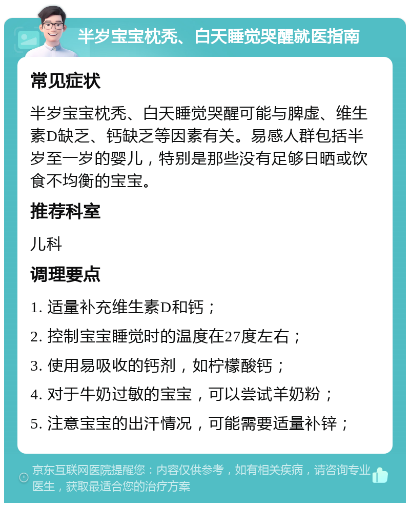 半岁宝宝枕秃、白天睡觉哭醒就医指南 常见症状 半岁宝宝枕秃、白天睡觉哭醒可能与脾虚、维生素D缺乏、钙缺乏等因素有关。易感人群包括半岁至一岁的婴儿，特别是那些没有足够日晒或饮食不均衡的宝宝。 推荐科室 儿科 调理要点 1. 适量补充维生素D和钙； 2. 控制宝宝睡觉时的温度在27度左右； 3. 使用易吸收的钙剂，如柠檬酸钙； 4. 对于牛奶过敏的宝宝，可以尝试羊奶粉； 5. 注意宝宝的出汗情况，可能需要适量补锌；