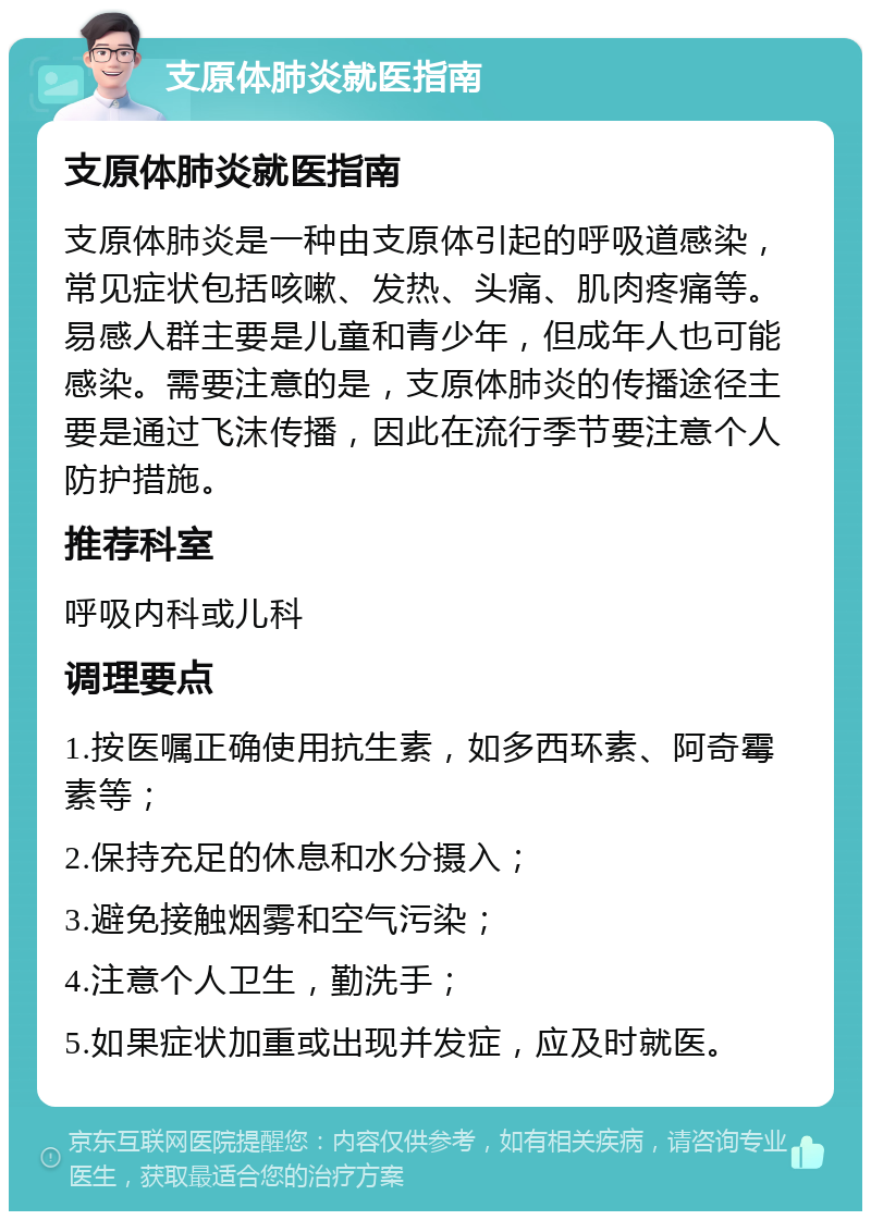 支原体肺炎就医指南 支原体肺炎就医指南 支原体肺炎是一种由支原体引起的呼吸道感染，常见症状包括咳嗽、发热、头痛、肌肉疼痛等。易感人群主要是儿童和青少年，但成年人也可能感染。需要注意的是，支原体肺炎的传播途径主要是通过飞沫传播，因此在流行季节要注意个人防护措施。 推荐科室 呼吸内科或儿科 调理要点 1.按医嘱正确使用抗生素，如多西环素、阿奇霉素等； 2.保持充足的休息和水分摄入； 3.避免接触烟雾和空气污染； 4.注意个人卫生，勤洗手； 5.如果症状加重或出现并发症，应及时就医。