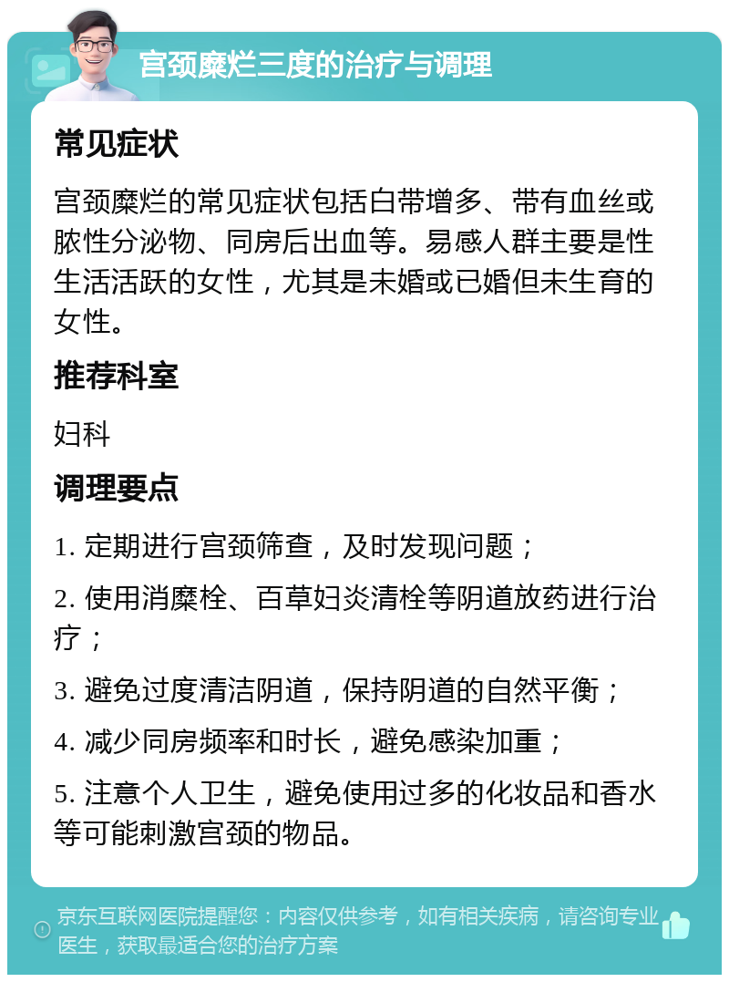 宫颈糜烂三度的治疗与调理 常见症状 宫颈糜烂的常见症状包括白带增多、带有血丝或脓性分泌物、同房后出血等。易感人群主要是性生活活跃的女性，尤其是未婚或已婚但未生育的女性。 推荐科室 妇科 调理要点 1. 定期进行宫颈筛查，及时发现问题； 2. 使用消糜栓、百草妇炎清栓等阴道放药进行治疗； 3. 避免过度清洁阴道，保持阴道的自然平衡； 4. 减少同房频率和时长，避免感染加重； 5. 注意个人卫生，避免使用过多的化妆品和香水等可能刺激宫颈的物品。