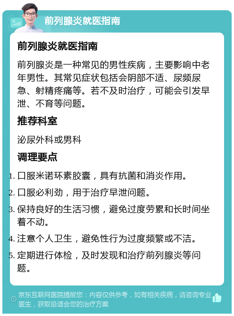 前列腺炎就医指南 前列腺炎就医指南 前列腺炎是一种常见的男性疾病，主要影响中老年男性。其常见症状包括会阴部不适、尿频尿急、射精疼痛等。若不及时治疗，可能会引发早泄、不育等问题。 推荐科室 泌尿外科或男科 调理要点 口服米诺环素胶囊，具有抗菌和消炎作用。 口服必利劲，用于治疗早泄问题。 保持良好的生活习惯，避免过度劳累和长时间坐着不动。 注意个人卫生，避免性行为过度频繁或不洁。 定期进行体检，及时发现和治疗前列腺炎等问题。