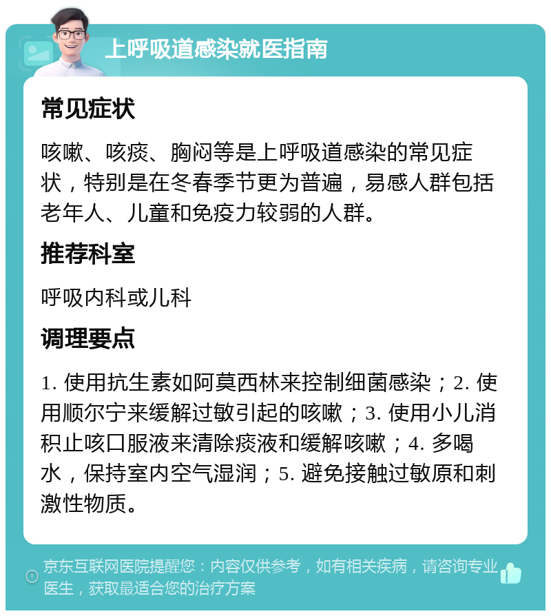 上呼吸道感染就医指南 常见症状 咳嗽、咳痰、胸闷等是上呼吸道感染的常见症状，特别是在冬春季节更为普遍，易感人群包括老年人、儿童和免疫力较弱的人群。 推荐科室 呼吸内科或儿科 调理要点 1. 使用抗生素如阿莫西林来控制细菌感染；2. 使用顺尔宁来缓解过敏引起的咳嗽；3. 使用小儿消积止咳口服液来清除痰液和缓解咳嗽；4. 多喝水，保持室内空气湿润；5. 避免接触过敏原和刺激性物质。