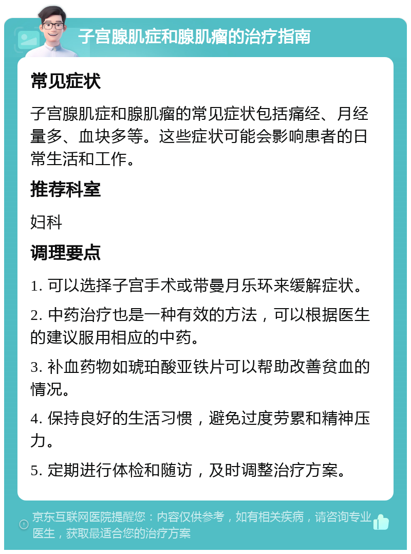 子宫腺肌症和腺肌瘤的治疗指南 常见症状 子宫腺肌症和腺肌瘤的常见症状包括痛经、月经量多、血块多等。这些症状可能会影响患者的日常生活和工作。 推荐科室 妇科 调理要点 1. 可以选择子宫手术或带曼月乐环来缓解症状。 2. 中药治疗也是一种有效的方法，可以根据医生的建议服用相应的中药。 3. 补血药物如琥珀酸亚铁片可以帮助改善贫血的情况。 4. 保持良好的生活习惯，避免过度劳累和精神压力。 5. 定期进行体检和随访，及时调整治疗方案。