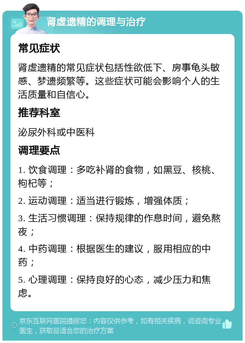 肾虚遗精的调理与治疗 常见症状 肾虚遗精的常见症状包括性欲低下、房事龟头敏感、梦遗频繁等。这些症状可能会影响个人的生活质量和自信心。 推荐科室 泌尿外科或中医科 调理要点 1. 饮食调理：多吃补肾的食物，如黑豆、核桃、枸杞等； 2. 运动调理：适当进行锻炼，增强体质； 3. 生活习惯调理：保持规律的作息时间，避免熬夜； 4. 中药调理：根据医生的建议，服用相应的中药； 5. 心理调理：保持良好的心态，减少压力和焦虑。