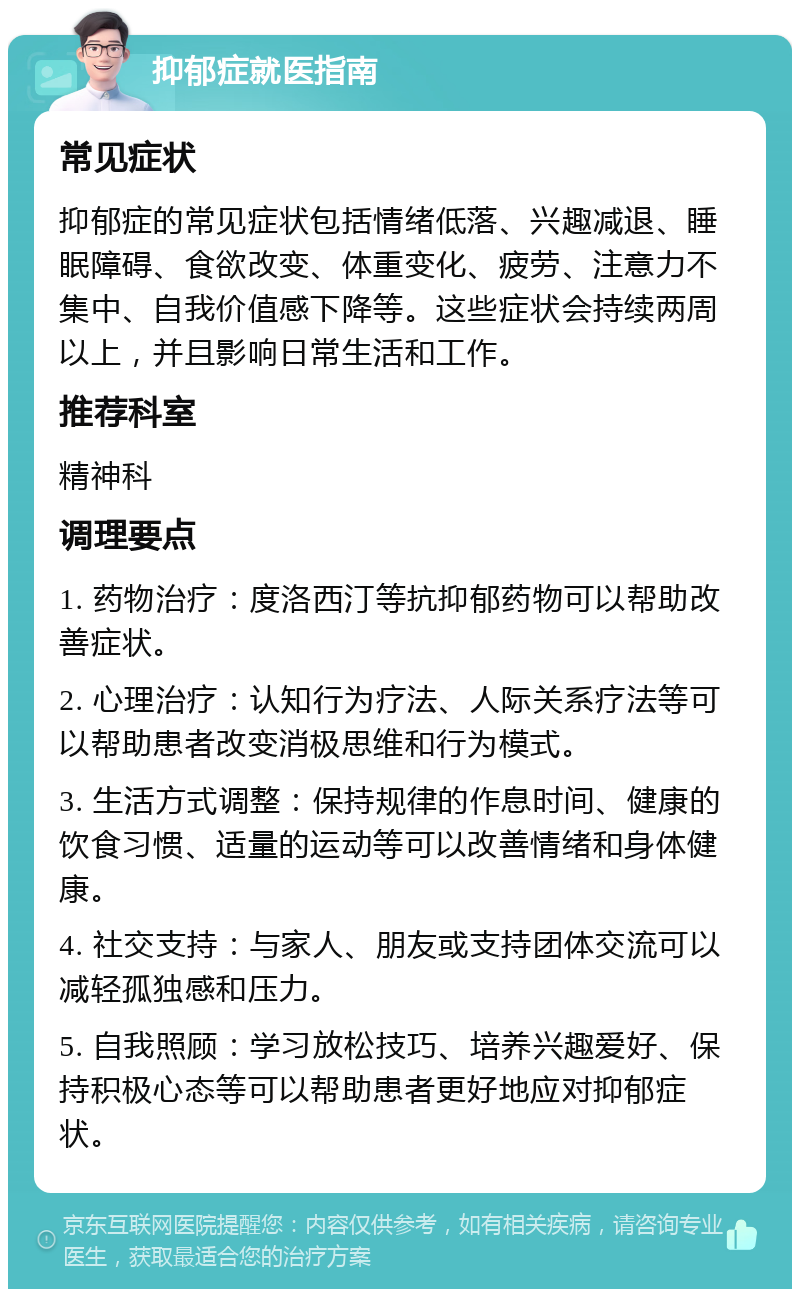 抑郁症就医指南 常见症状 抑郁症的常见症状包括情绪低落、兴趣减退、睡眠障碍、食欲改变、体重变化、疲劳、注意力不集中、自我价值感下降等。这些症状会持续两周以上，并且影响日常生活和工作。 推荐科室 精神科 调理要点 1. 药物治疗：度洛西汀等抗抑郁药物可以帮助改善症状。 2. 心理治疗：认知行为疗法、人际关系疗法等可以帮助患者改变消极思维和行为模式。 3. 生活方式调整：保持规律的作息时间、健康的饮食习惯、适量的运动等可以改善情绪和身体健康。 4. 社交支持：与家人、朋友或支持团体交流可以减轻孤独感和压力。 5. 自我照顾：学习放松技巧、培养兴趣爱好、保持积极心态等可以帮助患者更好地应对抑郁症状。