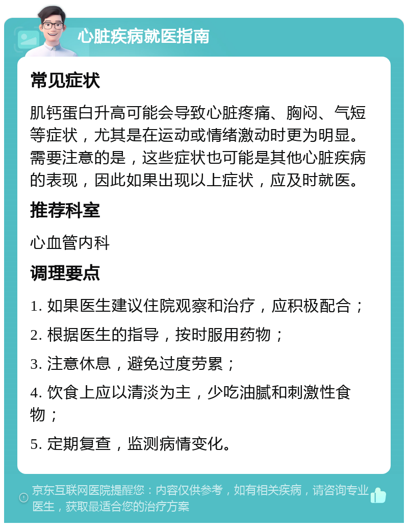 心脏疾病就医指南 常见症状 肌钙蛋白升高可能会导致心脏疼痛、胸闷、气短等症状，尤其是在运动或情绪激动时更为明显。需要注意的是，这些症状也可能是其他心脏疾病的表现，因此如果出现以上症状，应及时就医。 推荐科室 心血管内科 调理要点 1. 如果医生建议住院观察和治疗，应积极配合； 2. 根据医生的指导，按时服用药物； 3. 注意休息，避免过度劳累； 4. 饮食上应以清淡为主，少吃油腻和刺激性食物； 5. 定期复查，监测病情变化。