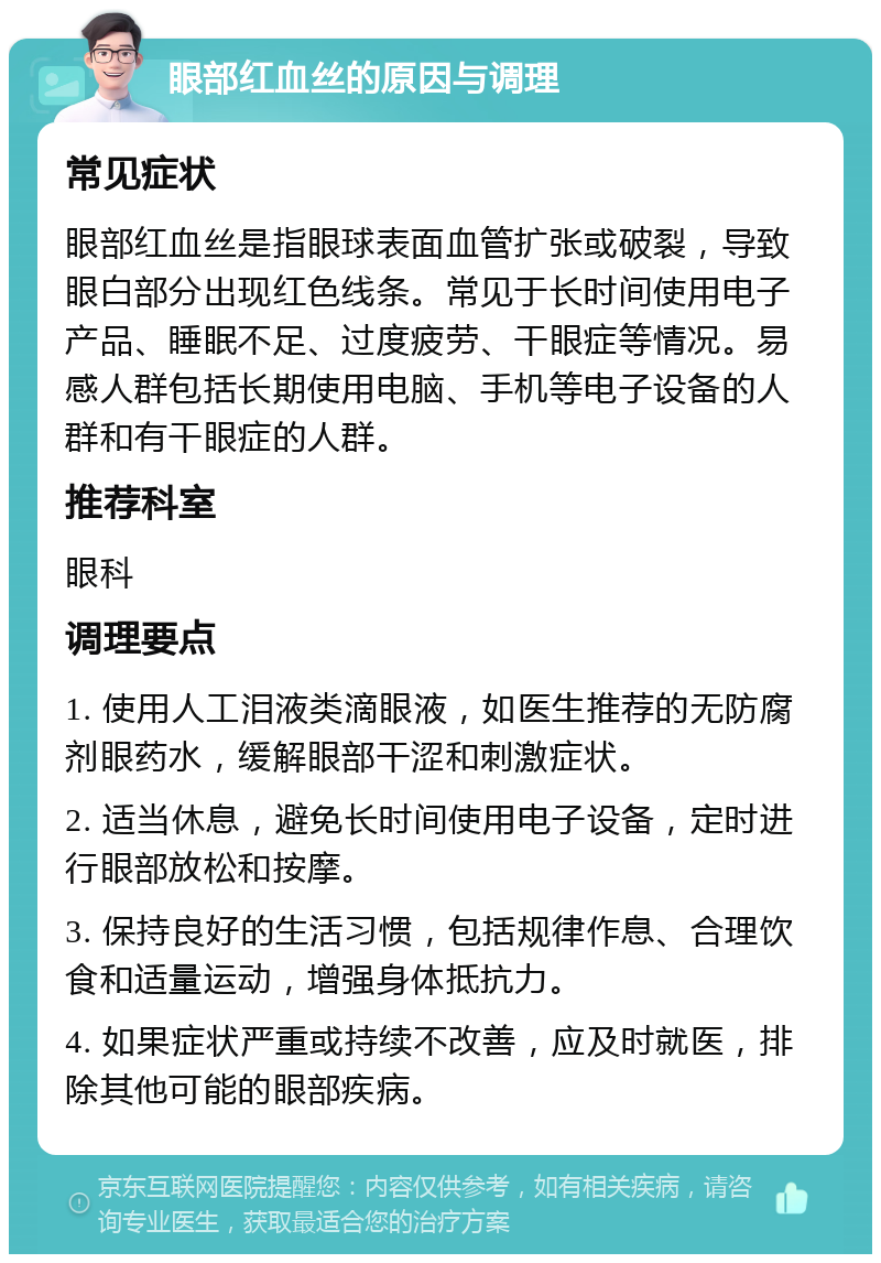 眼部红血丝的原因与调理 常见症状 眼部红血丝是指眼球表面血管扩张或破裂，导致眼白部分出现红色线条。常见于长时间使用电子产品、睡眠不足、过度疲劳、干眼症等情况。易感人群包括长期使用电脑、手机等电子设备的人群和有干眼症的人群。 推荐科室 眼科 调理要点 1. 使用人工泪液类滴眼液，如医生推荐的无防腐剂眼药水，缓解眼部干涩和刺激症状。 2. 适当休息，避免长时间使用电子设备，定时进行眼部放松和按摩。 3. 保持良好的生活习惯，包括规律作息、合理饮食和适量运动，增强身体抵抗力。 4. 如果症状严重或持续不改善，应及时就医，排除其他可能的眼部疾病。