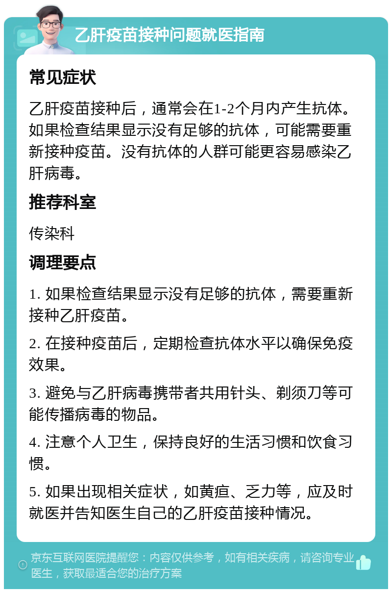 乙肝疫苗接种问题就医指南 常见症状 乙肝疫苗接种后，通常会在1-2个月内产生抗体。如果检查结果显示没有足够的抗体，可能需要重新接种疫苗。没有抗体的人群可能更容易感染乙肝病毒。 推荐科室 传染科 调理要点 1. 如果检查结果显示没有足够的抗体，需要重新接种乙肝疫苗。 2. 在接种疫苗后，定期检查抗体水平以确保免疫效果。 3. 避免与乙肝病毒携带者共用针头、剃须刀等可能传播病毒的物品。 4. 注意个人卫生，保持良好的生活习惯和饮食习惯。 5. 如果出现相关症状，如黄疸、乏力等，应及时就医并告知医生自己的乙肝疫苗接种情况。