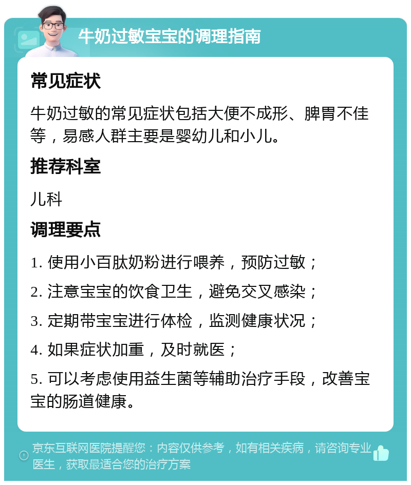 牛奶过敏宝宝的调理指南 常见症状 牛奶过敏的常见症状包括大便不成形、脾胃不佳等，易感人群主要是婴幼儿和小儿。 推荐科室 儿科 调理要点 1. 使用小百肽奶粉进行喂养，预防过敏； 2. 注意宝宝的饮食卫生，避免交叉感染； 3. 定期带宝宝进行体检，监测健康状况； 4. 如果症状加重，及时就医； 5. 可以考虑使用益生菌等辅助治疗手段，改善宝宝的肠道健康。